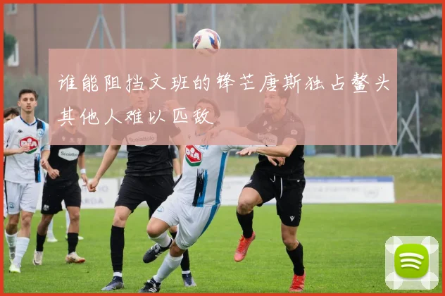 谁能阻挡文班的锋芒唐斯独占鳌头其他人难以匹敌