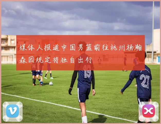 媒体人报道中国男篮前往杭州杨瀚森因规定将独自出行