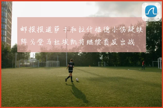 邮报报道萨卡和拉什福德小伤疑缺阵戈登马杜埃凯将继续首发出战