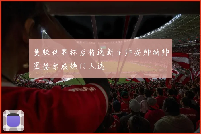 曼联世界杯后将选新主帅安帅纳帅图赫尔成热门人选