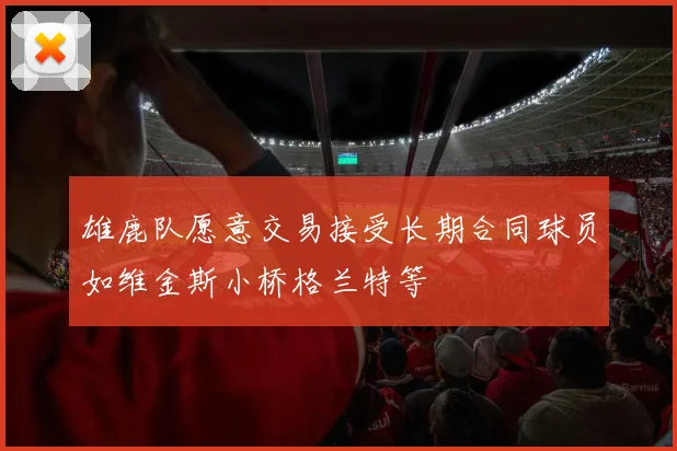 雄鹿队愿意交易接受长期合同球员如维金斯小桥格兰特等