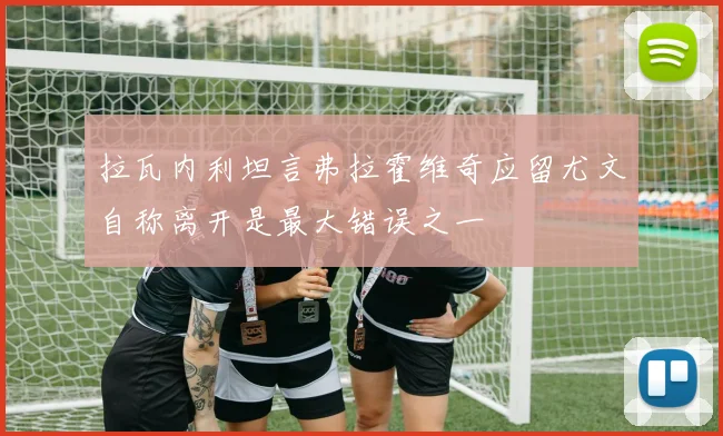 拉瓦内利坦言弗拉霍维奇应留尤文自称离开是最大错误之一