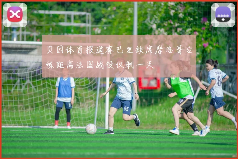 贝因体育报道赛巴里缺席摩洛哥合练距离法国战役仅剩一天