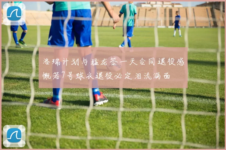 洛瑞计划与猛龙签一天合同退役感慨若7号球衣退役必定泪流满面