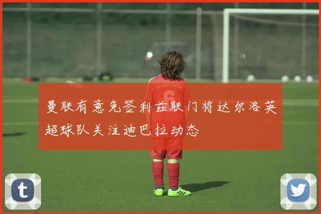 曼联有意免签利兹联门将达尔洛英超球队关注迪巴拉动态