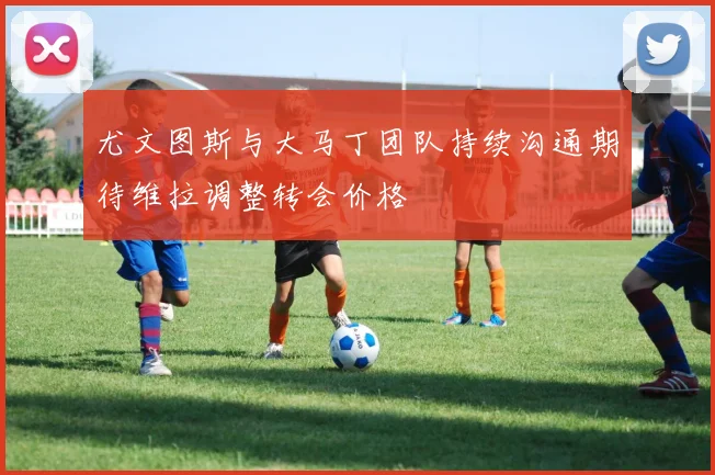尤文图斯与大马丁团队持续沟通期待维拉调整转会价格