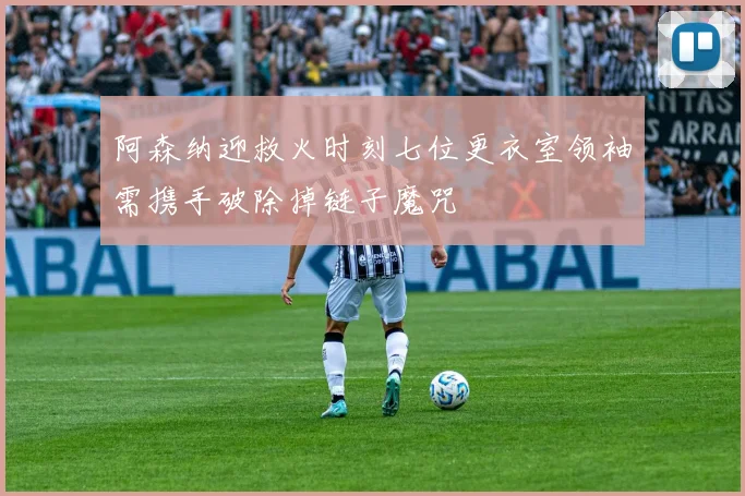 阿森纳迎救火时刻七位更衣室领袖需携手破除掉链子魔咒
