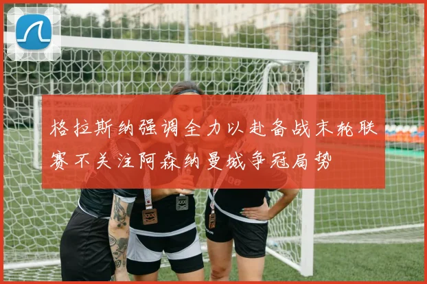 格拉斯纳强调全力以赴备战末轮联赛不关注阿森纳曼城争冠局势