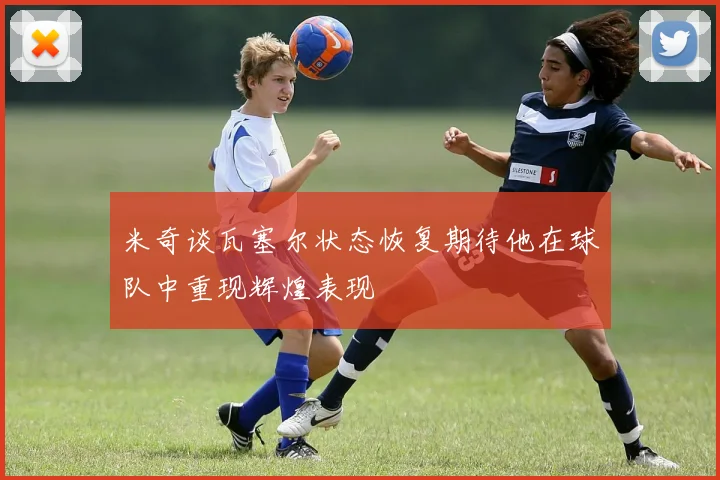 米奇谈瓦塞尔状态恢复期待他在球队中重现辉煌表现