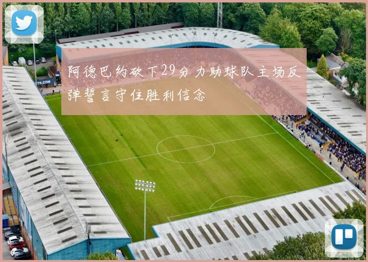 阿德巴约砍下29分力助球队主场反弹誓言守住胜利信念