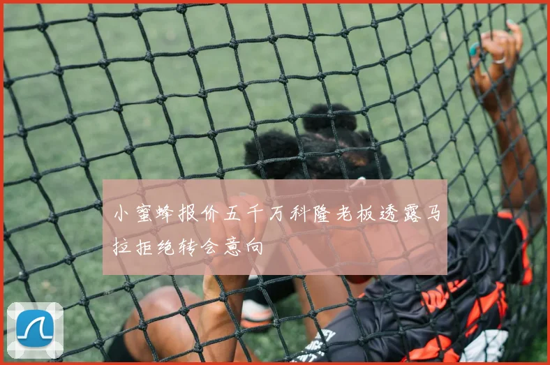 小蜜蜂报价五千万科隆老板透露马拉拒绝转会意向