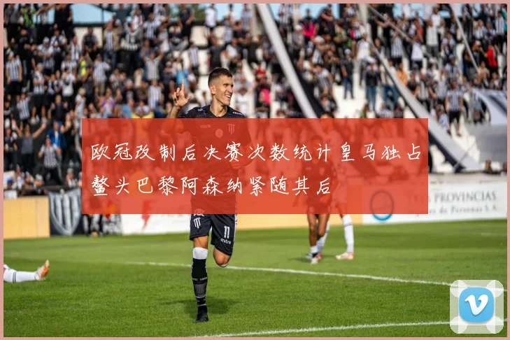 欧冠改制后决赛次数统计皇马独占鳌头巴黎阿森纳紧随其后