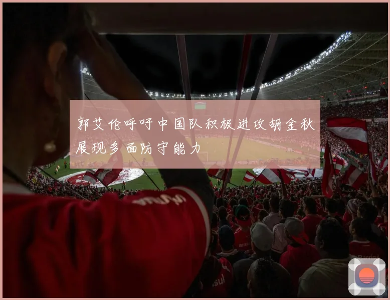 郭艾伦呼吁中国队积极进攻胡金秋展现多面防守能力