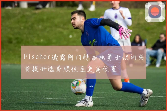 Fischer透露阿门特拒绝勇士试训或将提升选秀顺位至更高位置