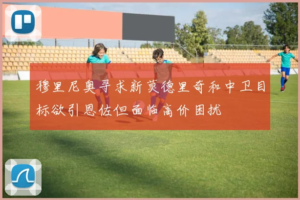 穆里尼奥寻求新莫德里奇和中卫目标欲引恩佐但面临高价困扰