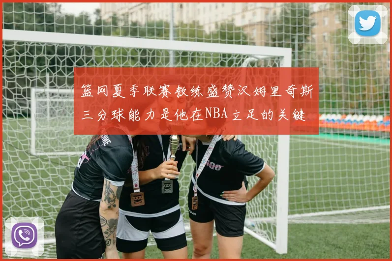 篮网夏季联赛教练盛赞汉姆里奇斯三分球能力是他在NBA立足的关键