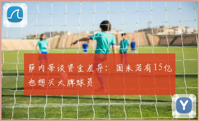 萨内蒂谈资金差异：国米若有15亿也想买大牌球员