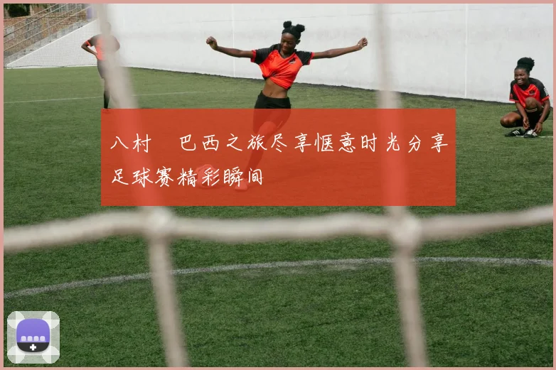 八村塁巴西之旅尽享惬意时光分享足球赛精彩瞬间