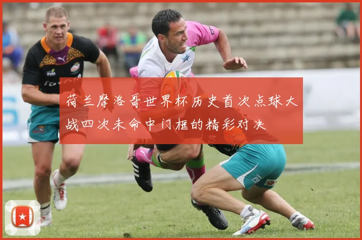 荷兰摩洛哥世界杯历史首次点球大战四次未命中门框的精彩对决